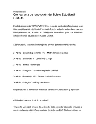 TRANSPUNTANO
Cronograma de renovación del Boleto Estudiantil
Gratuito
Desde la direcciónde TRANSPUNTANO se recuerda que los beneficiarios que sean
titulares del beneficio del Boleto Estudiantil Gratuito, deberán realizar la renovación
correspondiente de acuerdo al cronograma establecido para los diferentes
establecimientos educativos de nuestra Ciudad.
A continuación, se detalla el cronograma previsto para la semana próxima:
24 ABRIL - Escuela Experimental N° 3 - Madre Teresa de Calcuta
25 ABRIL - Escuela N° 7 - Constancio C. Vigil
27 ABRIL - Instituto Tecnológico
28 ABRIL - Colegio N° 10 - Martín Miguel de Guemes
29 ABRIL - Escuela N° 175 - General José de San Martín
30 ABRIL - Colegio N° 4 - Fray Luis Beltran
Requisitos para la tramitación de nuevos beneficiarios, renovación y reposición
• DNI del Alumno con domicilio actualizado.
• Impuesto Municipal, en caso de no tenerlo, debe presentar algún otro impuesto a
nombre del padre o tutor (Para constatar domicilio con DNI). Si el domicilio es en
 