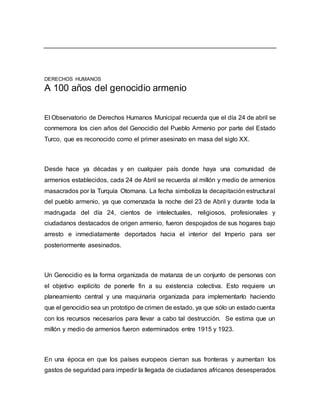 DERECHOS HUMANOS
A 100 años del genocidio armenio
El Observatorio de Derechos Humanos Municipal recuerda que el día 24 de abril se
conmemora los cien años del Genocidio del Pueblo Armenio por parte del Estado
Turco, que es reconocido como el primer asesinato en masa del siglo XX.
Desde hace ya décadas y en cualquier país donde haya una comunidad de
armenios establecidos, cada 24 de Abril se recuerda al millón y medio de armenios
masacrados por la Turquía Otomana. La fecha simboliza la decapitación estructural
del pueblo armenio, ya que comenzada la noche del 23 de Abril y durante toda la
madrugada del día 24, cientos de intelectuales, religiosos, profesionales y
ciudadanos destacados de origen armenio, fueron despojados de sus hogares bajo
arresto e inmediatamente deportados hacia el interior del Imperio para ser
posteriormente asesinados.
Un Genocidio es la forma organizada de matanza de un conjunto de personas con
el objetivo explícito de ponerle fin a su existencia colectiva. Esto requiere un
planeamiento central y una maquinaria organizada para implementarlo haciendo
que el genocidio sea un prototipo de crimen de estado, ya que sólo un estado cuenta
con los recursos necesarios para llevar a cabo tal destrucción. Se estima que un
millón y medio de armenios fueron exterminados entre 1915 y 1923.
En una época en que los países europeos cierran sus fronteras y aumentan los
gastos de seguridad para impedir la llegada de ciudadanos africanos desesperados
 