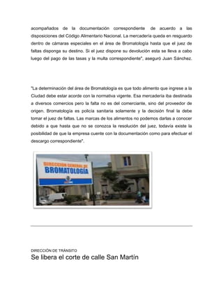 acompañados de la documentación correspondiente de acuerdo a las
disposiciones del Código Alimentario Nacional. La mercadería queda en resguardo
dentro de cámaras especiales en el área de Bromatología hasta que el juez de
faltas disponga su destino. Si el juez dispone su devolución esta se lleva a cabo
luego del pago de las tasas y la multa correspondiente", aseguró Juan Sánchez.
"La determinación del área de Bromatología es que todo alimento que ingrese a la
Ciudad debe estar acorde con la normativa vigente. Esa mercadería iba destinada
a diversos comercios pero la falta no es del comerciante, sino del proveedor de
origen. Bromatología es policía sanitaria solamente y la decisión final la debe
tomar el juez de faltas. Las marcas de los alimentos no podemos darlas a conocer
debido a que hasta que no se conozca la resolución del juez, todavía existe la
posibilidad de que la empresa cuente con la documentación como para efectuar el
descargo correspondiente".
DIRECCIÓN DE TRÁNSITO
Se libera el corte de calle San Martín
 