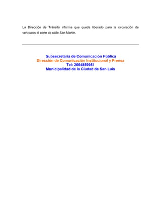 La Dirección de Tránsito informa que queda liberado para la circulación de
vehículos el corte de calle San Martín.
Subsecretaría de Comunicación Pública
Dirección de Comunicación Institucional y Prensa
Tel: 2664859951
Municipalidad de la Ciudad de San Luis
 