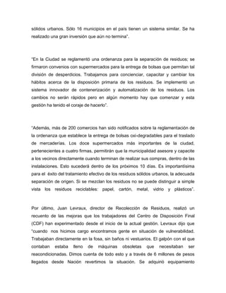 sólidos urbanos. Sólo 16 municipios en el país tienen un sistema similar. Se ha
realizado una gran inversión que aún no termina”.
“En la Ciudad se reglamentó una ordenanza para la separación de residuos; se
firmaron convenios con supermercados para la entrega de bolsas que permitan tal
división de desperdicios. Trabajamos para concienciar, capacitar y cambiar los
hábitos acerca de la disposición primaria de los residuos. Se implementó un
sistema innovador de contenerización y automatización de los residuos. Los
cambios no serán rápidos pero en algún momento hay que comenzar y esta
gestión ha tenido el coraje de hacerlo”.
“Además, más de 200 comercios han sido notificados sobre la reglamentación de
la ordenanza que establece la entrega de bolsas oxi-degradables para el traslado
de mercaderías. Los doce supermercados más importantes de la ciudad,
pertenecientes a cuatro firmas, permitirán que la municipalidad asesore y capacite
a los vecinos directamente cuando terminan de realizar sus compras, dentro de las
instalaciones. Esto sucederá dentro de los próximos 10 días. Es importantísima
para el éxito del tratamiento efectivo de los residuos sólidos urbanos, la adecuada
separación de origen. Si se mezclan los residuos no se puede distinguir a simple
vista los residuos reciclables: papel, cartón, metal, vidrio y plásticos”.
Por último, Juan Levraux, director de Recolección de Residuos, realizó un
recuento de las mejoras que los trabajadores del Centro de Disposición Final
(CDF) han experimentado desde el inicio de la actual gestión. Levraux dijo que
“cuando nos hicimos cargo encontramos gente en situación de vulnerabilidad.
Trabajaban directamente en la fosa, sin baños ni vestuarios. El galpón con el que
contaban estaba lleno de máquinas obsoletas que necesitaban ser
reacondicionadas. Dimos cuenta de todo esto y a través de 6 millones de pesos
llegados desde Nación revertimos la situación. Se adquirió equipamiento
 