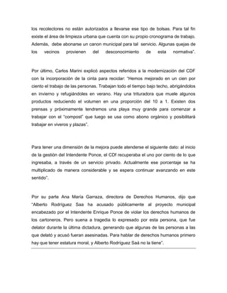 los recolectores no están autorizados a llevarse ese tipo de bolsas. Para tal fin
existe el área de limpieza urbana que cuenta con su propio cronograma de trabajo.
Además, debe abonarse un canon municipal para tal servicio. Algunas quejas de
los vecinos provienen del desconocimiento de esta normativa”.
Por último, Carlos Marini explicó aspectos referidos a la modernización del CDF
con la incorporación de la cinta para reciclar: “Hemos mejorado en un cien por
ciento el trabajo de las personas. Trabajan todo el tiempo bajo techo, abrigándolos
en invierno y refugiándoles en verano. Hay una trituradora que muele algunos
productos reduciendo el volumen en una proporción del 10 a 1. Existen dos
prensas y próximamente tendremos una playa muy grande para comenzar a
trabajar con el “compost” que luego se usa como abono orgánico y posibilitará
trabajar en viveros y plazas”.
Para tener una dimensión de la mejora puede atenderse el siguiente dato: al inicio
de la gestión del Intendente Ponce, el CDf recuperaba el uno por ciento de lo que
ingresaba, a través de un servicio privado. Actualmente ese porcentaje se ha
multiplicado de manera considerable y se espera continuar avanzando en este
sentido”.
Por su parte Ana María Garraza, directora de Derechos Humanos, dijo que
“Alberto Rodríguez Saa ha acusado públicamente al proyecto municipal
encabezado por el Intendente Enrique Ponce de violar los derechos humanos de
los cartoneros. Pero suena a tragedia lo expresado por esta persona, que fue
delator durante la última dictadura, generando que algunas de las personas a las
que delató y acusó fueran asesinadas. Para hablar de derechos humanos primero
hay que tener estatura moral, y Alberto Rodríguez Saá no la tiene”.
 