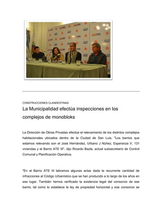 CONSTRUCCIONES CLANDESTINAS
La Municipalidad efectúa inspecciones en los
complejos de monobloks
La Dirección de Obras Privadas efectúa el relevamiento de los distintos complejos
habitacionales ubicados dentro de la Ciudad de San Luis. "Los barrios que
estamos relevando son el José Hernández, Urbano J Núñez, Esperanza V, 131
viviendas y el Barrio ATE III", dijo Ricardo Bazla, actual subsecretario de Control
Comunal y Planificación Operativa.
"En el Barrio ATE III labramos algunas actas dada la recurrente cantidad de
infracciones al Código Urbanístico que se han producido a lo largo de los años en
ese lugar. También hemos verificado la existencia legal del consorcio de ese
barrio, tal como lo establece la ley de propiedad horizontal y ese consorcio se
 