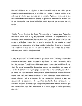 encuentra inscripto en el Registro de la Propiedad Inmueble, de modo que la
responsabilidad del manejo de la actividad del consorcio está en manos de la
autoridad provincial que entiende en la materia. Apelamos entonces a esa
responsabilidad institucional a los efectos de garantizar la normalidad de cada uno
de los consorcios y así evitar conflictos, sobre todo en los espacios de uso
común".
Claudia Ponce, directora de Obras Privadas, dijo al respecto que “Todos los
monobloks están bajo la ley de propiedad horizontal. Los departamentos son
propiedad de uso privado, pero también hay espacios de uso común como son las
escaleras, el hall de ingreso, terraza y otros espacios. Lo que sucede es que al
desconocer los alcances de la ley de propiedad horizontal o de cómo es el manejo
del consorcio porque tal vez en algunos barrios este nunca se conformó
realmente, han sucedido irregularidades”.
“La ley de propiedad horizontal establece que en un mismo terreno pueden haber
muchos propietarios y en su articulado la ley refiere a la buena convivencia entre
los copropietarios. Cuando hay problemas entre vecinos uno debe dirigirse al Juez
Civil. Se llama construcción clandestina cuando los propietarios no pagan el
derecho de construcción y para pagar ese derecho es necesaria la presentación
de planos, de los cuales luego eventualmente pueden derivarse responsabilidades
civiles. En el caso de que ese propietario ya haya construido puede declararlo por
propia voluntad y de la antigüedad de esa construcción depende el valor del
relevamiento o declaración de superficie construida. Una construcción no
declarada mayor a 25 años paga 3.50 pesos por metro cuadrado, mientras que
una construcción cuya data sea menor a 25 años, paga 25 pesos por metro
cuadrado”
 