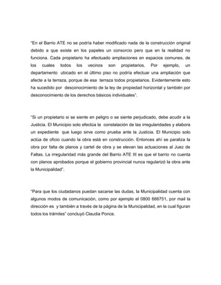 “En el Barrio ATE no se podría haber modificado nada de la construcción original
debido a que existe en los papeles un consorcio pero que en la realidad no
funciona. Cada propietario ha efectuado ampliaciones en espacios comunes, de
los cuales todos los vecinos son propietarios. Por ejemplo, un
departamento ubicado en el último piso no podría efectuar una ampliación que
afecte a la terraza, porque de esa terraza todos propietarios. Evidentemente esto
ha sucedido por desconocimiento de la ley de propiedad horizontal y también por
desconocimiento de los derechos básicos individuales”.
“Si un propietario si se siente en peligro o se siente perjudicado, debe acudir a la
Justicia. El Municipio solo efectúa la constatación de las irregularidades y elabora
un expediente que luego sirve como prueba ante la Justicia. El Municipio solo
actúa de oficio cuando la obra está en construcción. Entonces ahí se paraliza la
obra por falta de planos y cartel de obra y se elevan las actuaciones al Juez de
Faltas. La irregularidad más grande del Barrio ATE III es que el barrio no cuenta
con planos aprobados porque el gobierno provincial nunca regularizó la obra ante
la Municipalidad”.
“Para que los ciudadanos puedan sacarse las dudas, la Municipalidad cuenta con
algunos modos de comunicación, como por ejemplo el 0800 666751, por mail la
dirección es y también a través de la página de la Municipalidad, en la cual figuran
todos los trámites” concluyó Claudia Ponce.
 