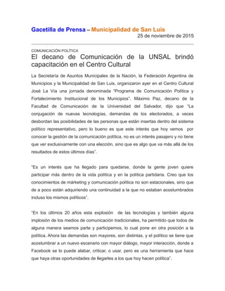 Gacetilla de Prensa – Municipalidad de San Luis
25 de noviembre de 2015
COMUNICACIÓN POLÍTICA
El decano de Comunicación de la UNSAL brindó
capacitación en el Centro Cultural
La Secretaría de Asuntos Municipales de la Nación, la Federación Argentina de
Municipios y la Municipalidad de San Luis, organizaron ayer en el Centro Cultural
José La Vía una jornada denominada “Programa de Comunicación Política y
Fortalecimiento Institucional de los Municipios”. Máximo Paz, decano de la
Facultad de Comunicación de la Universidad del Salvador, dijo que “La
conjugación de nuevas tecnologías, demandas de los electorados, a veces
desbordan las posibilidades de las personas que están insertas dentro del sistema
político representativo, pero lo bueno es que este interés que hoy vemos por
conocer la gestión de la comunicación política, no es un interés pasajero y no tiene
que ver exclusivamente con una elección, sino que es algo que va más allá de los
resultados de estos últimos días”.
“Es un interés que ha llegado para quedarse, donde la gente joven quiere
participar más dentro de la vida política y en la política partidaria. Creo que los
conocimientos de márketing y comunicación política no son estacionales, sino que
de a poco están adquiriendo una continuidad a la que no estaban acostumbrados
incluso los mismos políticos”.
“En los últimos 20 años esta explosión de las tecnologías y también alguna
implosión de los medios de comunicación tradicionales, ha permitido que todos de
alguna manera seamos parte y participemos, lo cual pone en otra posición a la
política. Ahora las demandas son mayores, son distintas, y el político se tiene que
acostumbrar a un nuevo escenario con mayor diálogo, mayor interacción, donde a
Facebook se lo puede alabar, criticar, o usar, pero es una herramienta que hace
que haya otras oportunidades de llegarles a los que hoy hacen política”.
 