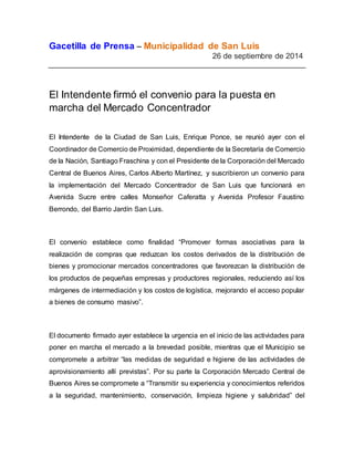 Gacetilla de Prensa – Municipalidad de San Luis 
26 de septiembre de 2014 
El Intendente firmó el convenio para la puesta en 
marcha del Mercado Concentrador 
El Intendente de la Ciudad de San Luis, Enrique Ponce, se reunió ayer con el 
Coordinador de Comercio de Proximidad, dependiente de la Secretaría de Comercio 
de la Nación, Santiago Fraschina y con el Presidente de la Corporación del Mercado 
Central de Buenos Aires, Carlos Alberto Martínez, y suscribieron un convenio para 
la implementación del Mercado Concentrador de San Luis que funcionará en 
Avenida Sucre entre calles Monseñor Caferatta y Avenida Profesor Faustino 
Berrondo, del Barrio Jardín San Luis. 
El convenio establece como finalidad “Promover formas asociativas para la 
realización de compras que reduzcan los costos derivados de la distribución de 
bienes y promocionar mercados concentradores que favorezcan la distribución de 
los productos de pequeñas empresas y productores regionales, reduciendo así los 
márgenes de intermediación y los costos de logística, mejorando el acceso popular 
a bienes de consumo masivo”. 
El documento firmado ayer establece la urgencia en el inicio de las actividades para 
poner en marcha el mercado a la brevedad posible, mientras que el Municipio se 
compromete a arbitrar “las medidas de seguridad e higiene de las actividades de 
aprovisionamiento allí previstas”. Por su parte la Corporación Mercado Central de 
Buenos Aires se compromete a “Transmitir su experiencia y conocimientos referidos 
a la seguridad, mantenimiento, conservación, limpieza higiene y salubridad” del 
 