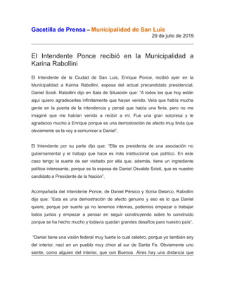 Gacetilla de Prensa – Municipalidad de San Luis
29 de julio de 2015
El Intendente Ponce recibió en la Municipalidad a
Karina Rabollini
El Intendente de la Ciudad de San Luis, Enrique Ponce, recibió ayer en la
Municipalidad a Karina Rabollini, esposa del actual precandidato presidencial,
Daniel Scioli. Rabollini dijo en Sala de Situación que: “A todos los que hoy están
aquí quiero agradecerles infinitamente que hayan venido. Veía que había mucha
gente en la puerta de la intendencia y pensé que había una feria, pero no me
imaginé que me habían venido a recibir a mí. Fue una gran sorpresa y le
agradezco mucho a Enrique porque es una demostración de afecto muy linda que
obviamente se la voy a comunicar a Daniel”.
El Intendente por su parte dijo que: “Ella es presidenta de una asociación no
gubernamental y el trabajo que hace es más institucional que político. En este
caso tengo la suerte de ser visitado por ella que, además, tiene un ingrediente
político interesante, porque es la esposa de Daniel Osvaldo Scioli, que es nuestro
candidato a Presidente de la Nación”.
Acompañada del Intendente Ponce, de Daniel Pérsico y Sonia Delarco, Rabollini
dijo que: “Esta es una demostración de afecto genuino y eso es lo que Daniel
quiere, porque por suerte ya no tenemos internas, podemos empezar a trabajar
todos juntos y empezar a pensar en seguir construyendo sobre lo construido
porque se ha hecho mucho y todavía quedan grandes desafíos para nuestro país”.
“Daniel tiene una visión federal muy fuerte lo cual celebro, porque yo también soy
del interior, nací en un pueblo muy chico al sur de Santa Fe. Obviamente uno
siente, como alguien del interior, que con Buenos Aires hay una distancia que
 