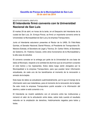 Gacetilla de Prensa de la Municipalidad de San Luis
30 de abril de 2014
BOLETO ESTUDIANTIL GRATUITO
El Intendente firmó convenio con la Universidad
Nacional de San Luis
El martes 29 de abril, en horas de la tarde, en el Despacho del Intendente de la
ciudad de San Luis, Dr. Enrique Ponce, se firmó un importante convenio entre la
Universidad, la Municipalidad de San Luis y la empresa Transpuntano.
Junto al Intendente estuvieron presentes el Rector de la UNSL Dr. Felix Nieto
Quintas, el Senador Nacional, Daniel Pérsico, el Presidente de Transpuntano Dr.
Mariano Estrada, el Secretario de Legal y Técnica, Dr. Carlos Vilche, el Secretario
de Gobierno, Dr. Federico Cacace, entre otros funcionarios de la Municipalidad y
la alta casa de estudios
El convenio consiste en la entrega por parte de la Universidad de una base de
datos al Municipio, respecto a la cantidad de alumnos que se encuentran cursando
el ciclo lectivo y los ingresantes. Estos datos luego serán otorgados por la
Municipalidad a la empresa Transpuntano, para que puedan tener información
actualizada, de cada uno de los beneficiarios al momento de la renovación o
emisión de la tarjeta.
Esta base de datos se actualizará cuatrimestralmente, por lo que el manejo de la
información será casi instantánea, para el momento de la renovación de la tarjeta.
De este modo la empresa Transpuntano podrá acceder a la información del
alumno y saber si está cursando o no.
El Intendente se mostró satisfecho con el convenio entre las instituciones y
remarcó el valor de la articulación entre éstas, sobre todo cuando el resultado
redunda en la ampliación de derechos, históricamente negados para todos y
todas.
 