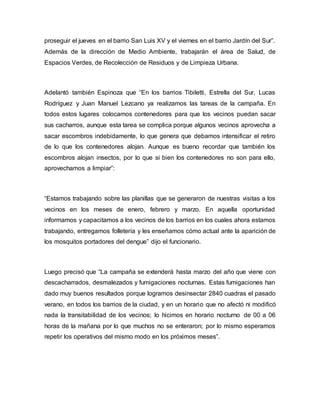 proseguir el jueves en el barrio San Luis XV y el viernes en el barrio Jardín del Sur”. 
Además de la dirección de Medio Ambiente, trabajarán el área de Salud, de 
Espacios Verdes, de Recolección de Residuos y de Limpieza Urbana. 
Adelantó también Espinoza que “En los barrios Tibiletti, Estrella del Sur, Lucas 
Rodríguez y Juan Manuel Lezcano ya realizamos las tareas de la campaña. En 
todos estos lugares colocamos contenedores para que los vecinos puedan sacar 
sus cacharros, aunque esta tarea se complica porque algunos vecinos aprovecha a 
sacar escombros indebidamente, lo que genera que debamos intensificar el retiro 
de lo que los contenedores alojan. Aunque es bueno recordar que también los 
escombros alojan insectos, por lo que si bien los contenedores no son para ello, 
aprovechamos a limpiar”: 
“Estamos trabajando sobre las planillas que se generaron de nuestras visitas a los 
vecinos en los meses de enero, febrero y marzo. En aquella oportunidad 
informamos y capacitamos a los vecinos de los barrios en los cuales ahora estamos 
trabajando, entregamos folletería y les enseñamos cómo actual ante la aparición de 
los mosquitos portadores del dengue” dijo el funcionario. 
Luego precisó que “La campaña se extenderá hasta marzo del año que viene con 
descacharrados, desmalezados y fumigaciones nocturnas. Estas fumigaciones han 
dado muy buenos resultados porque logramos desinsectar 2840 cuadras el pasado 
verano, en todos los barrios de la ciudad, y en un horario que no afectó ni modificó 
nada la transitabilidad de los vecinos; lo hicimos en horario nocturno de 00 a 06 
horas de la mañana por lo que muchos no se enteraron; por lo mismo esperamos 
repetir los operativos del mismo modo en los próximos meses”. 
 
