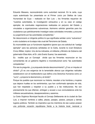 Eduardo Massera, reconociéndolo como autoridad nacional. En la carta, cuya
copia autenticada fue presentada en el Primer Juicio por Delitos de Lesa
Humanidad de Cuyo – realizado en San Luis -, los firmantes requerían de
“nuestras autoridades, la investigación exhaustiva y en su caso el castigo
ejemplar, de eventuales negociaciones realizadas en perjuicio del Estado y
vinculadas a organizaciones subversivas. Asimismo solicitar garantías para los
ciudadanos que patrióticamente investigan estas actividades inmorales y procuran
su juzgamiento por las autoridades competentes.”
No desconocerá un dirigente político lo que significaba señalar como “subversivo”
a otro ciudadano en la etapa más cruel del Terrorismo de Estado.
Es inconcebible que un funcionario legislativo ignore que una solicitud de “castigo
ejemplar” para las personas señaladas en la Carta, durante la cruel Dictadura
Cívico Militar, implicó. Uno de los indicados, el militante y Ministro de Gobierno del
gobernador Elias Adre, el Dr. Julio Everto Suarez, fue asesinado.
Es insólito que un Concejal olvide que los firmantes reconocían en los
comandantes de un gobierno ilegítimo e inconstitucional como “las autoridades
competentes.”
Por eso la pregunta: ¿La propuesta denota desconocimiento? ¿O es un impulso al
olvido? ¿O es una exigencia de la lamentable alianza que dirigentes radicales
establecieron con el neoliberalismo que define a los Derechos Humanos como un
“curro”, y propone la desmemoria y el olvido?
Porque los pueblos que reconocen su historia, rescatan a los hombres y mujeres
que dejaron huellas en los sentimientos, que han conformado ejemplos de vida,
que han respetado y respetan a su pueblo y a las instituciones. No son
precisamente los que difaman, entregan y acusan a sus conciudadanos ante los
militares secuestradores, desaparecedores y asesinos.
La Carta Orgánica Municipal faculta al Concejo Deliberante de la ciudad de San
Luis, a imponer nombres a calles, plazas, pasajes, paseos, parques y demás
lugares públicos. También es imperativo que los miembros de ese cuerpo posean
una profunda vocación republicana frente a la historia local, nacional e
 