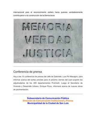 internacional para el reconocimiento certero hacia quienes verdaderamente
contribuyeron a la construcción de la Democracia.
Conferencia de prensa
Hoy a las 10 conferencia de prensa del Jefe de Gabinete, Luis Piri Macagno, para
informar acerca del sorteo previsto para el próximo viernes del cual surgirán los
adjudicatarios de los 409 departamentos ProCreAr. Luego el Secretario de
Vivienda y Desarrollo Urbano, Enrique Picco, informará acerca de nuevas obras
de pavimentación.
Subsecretaría de Comunicación Pública
Dirección de Comunicación Institucional y Prensa
Municipalidad de la Ciudad de San Luis
 