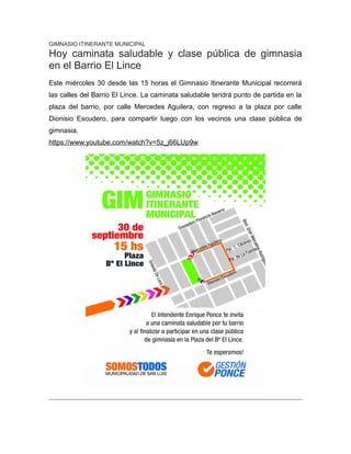 GIMNASIO ITINERANTE MUNICIPAL
Hoy caminata saludable y clase pública de gimnasia
en el Barrio El Lince
Este miércoles 30 desde las 15 horas el Gimnasio Itinerante Municipal recorrerá
las calles del Barrio El Lince. La caminata saludable tendrá punto de partida en la
plaza del barrio, por calle Mercedes Aguilera, con regreso a la plaza por calle
Dionisio Escudero, para compartir luego con los vecinos una clase pública de
gimnasia.
https://www.youtube.com/watch?v=5z_j66LUp9w
 