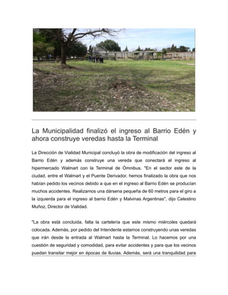 La Municipalidad finalizó el ingreso al Barrio Edén y
ahora construye veredas hasta la Terminal
La Dirección de Vialidad Municipal concluyó la obra de modificación del ingreso al
Barrio Edén y además construye una vereda que conectará el ingreso al
hipermercado Walmart con la Terminal de Ómnibus. "En el sector este de la
ciudad, entre el Walmart y el Puente Derivador, hemos finalizado la obra que nos
habían pedido los vecinos debido a que en el ingreso al Barrio Edén se producían
muchos accidentes. Realizamos una dársena pequeña de 60 metros para el giro a
la izquierda para el ingreso al barrio Edén y Malvinas Argentinas", dijo Celestino
Muñoz, Director de Vialidad.
"La obra está concluida, falta la cartelería que este mismo miércoles quedará
colocada. Además, por pedido del Intendente estamos construyendo unas veredas
que irán desde la entrada al Walmart hasta la Terminal. Lo hacemos por una
cuestión de seguridad y comodidad, para evitar accidentes y para que los vecinos
puedan transitar mejor en épocas de lluvias. Además, será una tranquilidad para
 