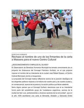 DERECHOS HUMANOS
Rechazo al nombre de uno de los firmantes de la carta
a Massera para el nuevo Centro Cultural
¿DESCONOCIMIENTO O IMPULSO AL OLVIDO?
El Observatorio de Derechos Humanos Municipal ha tomado conocimiento de un
proyecto de Ordenanza del Concejal Francisco Guiñazú, en el que propone
imponer el nombre del ex Intendente de la ciudad José Rafael Dopazo, al Centro
Cultural Municipal, pronto a inaugurarse.
La propuesta del Concejal implica reflexionar acerca de la posición ideológica de
los dirigentes políticos respecto a la historia de nuestro país y de nuestra ciudad y,
en consecuencia, acerca de la postura y la acción política que llevan adelante.
Sería ilógico pensar que el Concejal Guiñazú desconoce que el ex Intendente
formó parte del autodefinido grupo de “ciudadanos argentinos, vecinos de la
ciudad de San Luis, pertenecientes a diversos sectores de la comunidad”, que en
el año 1978 escribieron una carta al Almirante, Dictador y Genocida Emilio
 