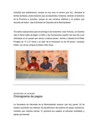 actividad que realizaremos, porque es muy duro el camino que hoy atraviesa la 
familia de Alexis y todos tenemos que acompañarlos. Invitamos también al Gobierno 
de la Provincia a sumarse, porque es una iniciativa solidaria y no política que 
necesita de todos”, dijo el Director de Deportes de la Municipalidad. 
“El evento está previsto para el domingo 2 de noviembre a las 16 horas, en Avenida 
Julio A Roca antes de llegar a Colón y las inscripciones pueden ser ese día o por 
anticipado en un puesto que vamos a colocar jueves, viernes y sábado en la Plaza 
Pringles de 17 a 21 horas y el valor de la inscripción es de 50 pesos”, concluyó 
Pablo, uno de los amigos de Alexis Ortiz Sosa. 
SECRETARÍA DE HACIENDA 
Cronograma de pagos 
La Secretaría de Hacienda de la Municipalidad anuncia que hoy jueves 30 de 
octubre percibirán sus haberes los beneficiarios del sistema de ayuda económica, 
mientras que mañana viernes 31 percibirá sus sueldos el personal contratado y 
planta permanente. 
 