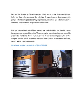 Leo Aranda, director de Espacios Verdes, dijo al respecto que "Como es habitual, 
todos los días estamos realizando este tipo de operativos de desmalezamiento 
porque estamos en época de corte y es por eso que tenemos que extremar nuestros 
esfuerzos para mantener las plazas en condiciones" 
Por otra parte Aranda se refirió al trabajo que realizan todas los días las cuatro 
barredoras que posee el Municipio "Tenemos cuatro barredoras, tres que compró la 
gestión del Intendente Ponce y una que viene desde la anterior gestión, las cuales 
cumplen con las tareas de barrido mecánico de la Ciudad en tres turnos mañana, 
tarde y noche", concluyó Aranda. 
https://www.youtube.com/watch?v=0fiKUKSM9JM 
 