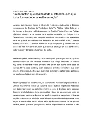 VENDEDORES AMBULANTES 
"La normativa que nos ha dado el Intendente es que 
todos los vendedores estén en regla" 
Luego de que el pasado martes el Intendente recibiera en audiencia a la delegada 
normalizadora del Sindicato de Vendedores de la Vía Pública, Nélida Gotta, en el 
día de ayer la delegada y el Subsecretario de Gestión Pública, Francisco Petrino, 
informaron respecto a los detalles de la reunión mantenida con Enrique Ponce. 
“Tenemos una posición que es una política nacional con respecto a los vendedores 
en la vía pública. El sindicato está trabajando en todo Buenos Aires, Córdoba, 
Rosario y San Luis. Queremos normalizar a los trabajadores y ponerlos con otra 
calidad de vida. Arreglar la situación que los lleva a trabajar en esas condiciones, 
poder mejorar y dar otras soluciones”, dijo Gotta. 
“Queremos poder darles cursos y capacitarlos para que tengan oficios y puedan 
dejar la situación de calle. Ustedes recordarán que tiempo atrás hubo un conflicto 
muy serio y la realidad de ese problema era que un solo dueño tenía todos los 
puestos, Hoy la cosa cambió y están trabajando distintos compañeros que están 
afiliados al sindicato. En San Luis queremos comenzar a aplicar estas políticas y 
por eso hemos hablado con el intendente”. 
“Quiero agradecer las palabras que, en su momento, manifestó el presidente de la 
Cámara de Comercio, porque fue equitativo cuando dijo que respetaba la necesidad 
pero debíamos buscar una solución definitiva y seria. El Sindicato como sociedad 
de primer grado trabaja en forma democrática y luego de una asamblea serán los 
trabajadores en su conjunto los que van a definir el predio al que quieran ir. Una vez 
elegido comenzaremos a trabajar sobre la logística para el traslado y para que todos 
tengan la misma obra social, porque ellos son los responsables de sus propios 
trabajos, tienen que tener protagonismo de sus propios destinos. Además, si bien 
 