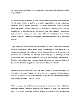 hay mucha gente que trabaja en forma decente, estamos también evitando muchas 
irregularidades”. 
Por su parte Francisco Petrino dijo que: “Desde la Municipalidad la política siempre 
ha sido estar abiertos al diálogo y brindarles oportunidades a los vendedores 
informales para no dejarlos en la calle. Les damos alternativas para que puedan 
seguir trabajando, como la determinación de predios. Esperamos que todos se 
empadronen ya que algunos han demostrado muy buna voluntad y esperamos 
continuar de esa manera. La idea es desarrollar un mercado para que puedan 
realizar su trabajo y exhibir sus productos, pero siempre dentro de la normativa 
vigente”. 
“Entre los lugares pensados se está desarrollando el Paseo del Puntano, en la ex 
Terminal de Ómnibus, donde hemos tenido una experiencia muy buena con los 
microemprendedores que realizaron allí su actividad. Mucha gente se acercó y 
quedaron muy conformes. El mercado comunitario que se construye el Los 
Quebrachitos sería otro polo importante porque allí se concentrará mucha gente. 
También estamos abiertos a escuchar alguna alternativa que ellos nos planteen y 
buscar una alternativa conjunta sin violar los derechos de los demás”. 
“Nosotros tenemos la esperanza de que esta postura la comprendan todos los 
vendedores informales. No quiero aventurar a lo que podría pasar si no se adecuan. 
Pero es una minoría la que plantea conflicto, porque todos los demás se muestran 
muy abiertos al diálogo”, aseguró Petrino. 
“Cada vez que a los vendedores se los agrupó en comercios, otros vendedores 
informales vuelven a aparecer porque muchas veces no se llega a una solución de 
fondo. Si logramos desarrollar en forma conjunta entre el Municipio, el sindicato y 
 