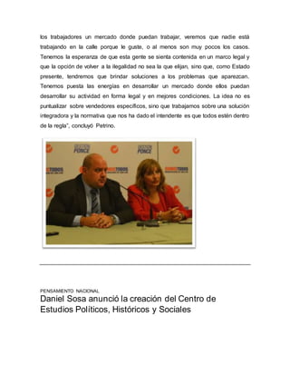 los trabajadores un mercado donde puedan trabajar, veremos que nadie está 
trabajando en la calle porque le guste, o al menos son muy pocos los casos. 
Tenemos la esperanza de que esta gente se sienta contenida en un marco legal y 
que la opción de volver a la ilegalidad no sea la que elijan, sino que, como Estado 
presente, tendremos que brindar soluciones a los problemas que aparezcan. 
Tenemos puesta las energías en desarrollar un mercado donde ellos puedan 
desarrollar su actividad en forma legal y en mejores condiciones. La idea no es 
puntualizar sobre vendedores específicos, sino que trabajamos sobre una solución 
integradora y la normativa que nos ha dado el intendente es que todos estén dentro 
de la regla”, concluyó Petrino. 
PENSAMIENTO NACIONAL 
Daniel Sosa anunció la creación del Centro de 
Estudios Políticos, Históricos y Sociales 
 