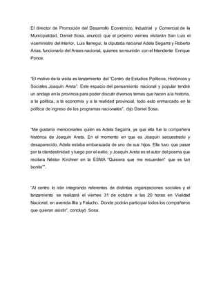 El director de Promoción del Desarrollo Económico, Industrial y Comercial de la 
Municipalidad, Daniel Sosa, anunció que el próximo viernes visitarán San Luis el 
viceministro del Interior, Luis Ilarregui; la diputada nacional Adela Segarra y Roberto 
Arias, funcionario del Anses nacional, quienes se reunirán con el Intendente Enrique 
Ponce. 
“El motivo de la visita es lanzamiento del “Centro de Estudios Políticos, Históricos y 
Sociales Joaquín Areta”. Este espacio del pensamiento nacional y popular tendrá 
un anclaje en la provincia para poder discutir diversos temas que hacen a la historia, 
a la política, a la economía y a la realidad provincial, todo esto enmarcado en la 
política de ingreso de los programas nacionales”, dijo Daniel Sosa. 
“Me gustaría mencionarles quién es Adela Segarra, ya que ella fue la compañera 
histórica de Joaquín Areta. En el momento en que es Joaquín secuestrado y 
desaparecido, Adela estaba embarazada de uno de sus hijos. Ella tuvo que pasar 
por la clandestinidad y luego por el exilio, y Joaquín Areta es el autor del poema que 
recitara Néstor Kirchner en la ESMA “Quisiera que me recuerden” que es tan 
bonito””. 
“Al centro lo irán integrando referentes de distintas organizaciones sociales y el 
lanzamiento se realizará el viernes 31 de octubre a las 20 horas en Vialidad 
Nacional, en avenida Illia y Falucho. Donde podrán participar todos los compañeros 
que quieran asistir”, concluyó Sosa. 
 