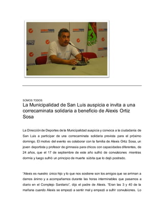 SOMOS TODOS 
La Municipalidad de San Luis auspicia e invita a una 
correcaminata solidaria a beneficio de Alexis Ortiz 
Sosa 
La Dirección de Deportes de la Municipalidad auspicia y convoca a la ciudadanía de 
San Luis a participar de una correcaminata solidaria prevista para el próximo 
domingo. El motivo del evento es colaborar con la familia de Alexis Ortiz Sosa, un 
joven deportista y profesor de gimnasia para chicos con capacidades diferentes, de 
24 años, que el 17 de septiembre de este año sufrió de convulsiones mientras 
dormía y luego sufrió un principio de muerte súbita que lo dejó postrado. 
“Alexis es nuestro único hijo y lo que nos sostiene son los amigos que se arriman a 
darnos ánimo y a acompañarnos durante las horas interminables que pasamos a 
diario en el Complejo Sanitario”, dijo el padre de Alexis. “Eran las 3 y 40 de la 
mañana cuando Alexis se empezó a sentir mal y empezó a sufrir convulsiones. Lo 
 