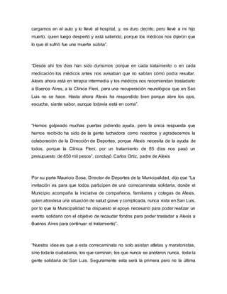 cargamos en el auto y lo llevé al hospital, y, es duro decirlo, pero llevé a mi hijo 
muerto, quien luego despertó y está saliendo, porque los médicos nos dijeron que 
lo que él sufrió fue una muerte súbita”. 
“Desde ahí los días han sido durísimos porque en cada tratamiento o en cada 
medicación los médicos antes nos avisaban que no sabían cómo podía resultar. 
Alexis ahora está en terapia intermedia y los médicos nos recomiendan trasladarlo 
a Buenos Aires, a la Clínica Fleni, para una recuperación neurológica que en San 
Luis no se hace. Hasta ahora Alexis ha respondido bien porque abre los ojos, 
escucha, siente sabor, aunque todavía está en coma”. 
“Hemos golpeado muchas puertas pidiendo ayuda, pero la única respuesta que 
hemos recibido ha sido de la gente luchadora como nosotros y agradecemos la 
colaboración de la Dirección de Deportes, porque Alexis necesita de la ayuda de 
todos, porque la Clínica Fleni, por un tratamiento de 85 días nos pasó un 
presupuesto de 850 mil pesos”, concluyó Carlos Ortiz, padre de Alexis 
Por su parte Mauricio Sosa, Director de Deportes de la Municipalidad, dijo que “La 
invitación es para que todos participen de una correcaminata solidaria, donde el 
Municipio acompaña la iniciativa de compañeros, familiares y colegas de Alexis, 
quien atraviesa una situación de salud grave y complicada, nunca vista en San Luis, 
por lo que la Municipalidad ha dispuesto el apoyo necesario para poder realizar un 
evento solidario con el objetivo de recaudar fondos para poder trasladar a Alexis a 
Buenos Aires para continuar el tratamiento”. 
“Nuestra idea es que a esta correcaminata no solo asistan atletas y maratonistas, 
sino toda la ciudadanía, los que caminan, los que nunca se anotaron nunca, toda la 
gente solidaria de San Luis. Seguramente esta será la primera pero no la última 
 