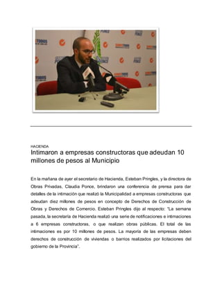 HACIENDA
Intimaron a empresas constructoras que adeudan 10
millones de pesos al Municipio
En la mañana de ayer el secretario de Hacienda, Esteban Pringles, y la directora de
Obras Privadas, Claudia Ponce, brindaron una conferencia de prensa para dar
detalles de la intimación que realizó la Municipalidad a empresas constructoras que
adeudan diez millones de pesos en concepto de Derechos de Construcción de
Obras y Derechos de Comercio. Esteban Pringles dijo al respecto: “La semana
pasada, la secretaría de Hacienda realizó una serie de notificaciones e intimaciones
a 6 empresas constructoras, o que realizan obras públicas. El total de las
intimaciones es por 10 millones de pesos. La mayoría de las empresas deben
derechos de construcción de viviendas o barrios realizados por licitaciones del
gobierno de la Provincia”.
 