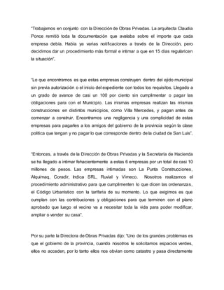 “Trabajamos en conjunto con la Dirección de Obras Privadas. La arquitecta Claudia
Ponce remitió toda la documentación que avalaba sobre el importe que cada
empresa debía. Había ya varias notificaciones a través de la Dirección, pero
decidimos dar un procedimiento más formal e intimar a que en 15 días regularicen
la situación”.
“Lo que encontramos es que estas empresas construyen dentro del ejido municipal
sin previa autorización o el inicio del expediente con todos los requisitos. Llegado a
un grado de avance de casi un 100 por ciento sin cumplimentar o pagar las
obligaciones para con el Municipio. Las mismas empresas realizan las mismas
construcciones en distintos municipios, como Villa Mercedes, y pagan antes de
comenzar a construir. Encontramos una negligencia y una complicidad de estas
empresas para pagarles a los amigos del gobierno de la provincia según la clase
política que tengan y no pagar lo que corresponde dentro de la ciudad de San Luis”.
“Entonces, a través de la Dirección de Obras Privadas y la Secretaría de Hacienda
se ha llegado a intimar fehacientemente a estas 6 empresas por un total de casi 10
millones de pesos. Las empresas intimadas son La Punta Construcciones,
Alquimaq, Coradir, Indica SRL, Ruvial y Vimeco. Nosotros realizamos el
procedimiento administrativo para que cumplimenten lo que dicen las ordenanzas,
el Código Urbanístico con la tarifaria de su momento. Lo que exigimos es que
cumplan con las contribuciones y obligaciones para que terminen con el plano
aprobado que luego el vecino va a necesitar toda la vida para poder modificar,
ampliar o vender su casa”.
Por su parte la Directora de Obras Privadas dijo: “Uno de los grandes problemas es
que el gobierno de la provincia, cuando nosotros le solicitamos espacios verdes,
ellos no acceden, por lo tanto ellos nos obvian como catastro y pasa directamente
 