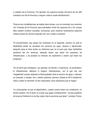 a catastro de la Provincia. Por ejemplo, los espacios verdes del barrio de las 500
viviendas son de la Provincia y ninguno está en poder del Municipio”.
“Esta es una modalidad que se realiza hace tiempo, y en un momento nos reunimos
con Vivienda de la Provincia para solicitarles dividir los espacios 50 y 50, porque
ellos pueden construir escuelas, comisarías, pero nosotros necesitamos espacios
verdes porque los vecinos después nos van a exigir a nosotros”.
“El procedimiento que siguen las empresas es el siguiente: primero se pide la
factibilidad donde se aprueban los servicios de agua, cloacas y electricidad,
después pasa al área donde se dictamina que en el caso que haya factibilidad
podamos dar los servicios; después tienen que hacer los proyectos de
infraestructura y se aprueba la mensura de subdivisión y tienen que hacer los
proyectos”.
“En el barrio que entregaron, por ejemplo, de Quines y Catamarca, no presentaron
la infraestructura eléctrica ni ninguna infraestructura, por lo que hay una
irregularidad porque después la Municipalidad dará el servicio de agua y cloacas,
se conectan a nuestra red, y deben pedirnos permiso. Desde el 2013 realizamos
actas y hasta el momento no han respondido, pero esperamos que lo hagan”.
“Lo preocupante es que el adjudicatario, cuando quiera hacer una ampliación, no
tendrá el plano. Por lo tanto va a tener que pagar el relevamiento de esa superficie
de la que el Gobierno no se hizo cargo más la que tiene que hacer” concluyó Ponce.
 