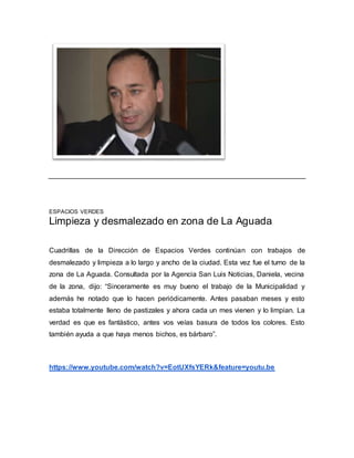 ESPACIOS VERDES
Limpieza y desmalezado en zona de La Aguada
Cuadrillas de la Dirección de Espacios Verdes continúan con trabajos de
desmalezado y limpieza a lo largo y ancho de la ciudad. Esta vez fue el turno de la
zona de La Aguada. Consultada por la Agencia San Luis Noticias, Daniela, vecina
de la zona, dijo: “Sinceramente es muy bueno el trabajo de la Municipalidad y
además he notado que lo hacen periódicamente. Antes pasaban meses y esto
estaba totalmente lleno de pastizales y ahora cada un mes vienen y lo limpian. La
verdad es que es fantástico, antes vos veías basura de todos los colores. Esto
también ayuda a que haya menos bichos, es bárbaro”.
https://www.youtube.com/watch?v=EotUXfsYERk&feature=youtu.be
 