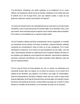 “Los Bomberos Voluntarios nos están ayudando en la realización de un censo
referido a la localización de las bocas de incendio existentes en la Ciudad que todo
el sistema de la red de agua tiene, pero que estaban ocultos a causa de que
gestiones anteriores cuando pavimentaron los taparon”.
“La bocas de incendio tienen una particularidad que es obvia pero no por ello menos
importante y que es que esas bocas de incendio ojalá no se necesiten nunca, pero
que cuando se las necesita porque la urgencia así lo manda deben estar accesibles.
Por lo tanto es inconcebible que no sepamos dónde están”.
“Con la Fundación Madres del Dolor recientemente hemos inaugurado un monolito
en recordación de las víctimas de hechos de tránsito y estamos llevando adelante
campañas de concientización sobre el modo en el que manejamos, Por lo tanto
necesitamos evolucionar en el modo en el que transitamos por las calles y por las
rutas. Debo destacar también la colaboración de la Fundación Madres del Dolor en
los controles que realizamos a las empresas de colectivos, sobre todo los colectivos
que llevan personal a las fábricas, los cuales presentan serias falencias cada vez
que son inspeccionados”.
“Con la Liga de Amas de Casa también nos une un vínculo de solidaridad muy
importante porque ellas nos ayudan en el control los precios y en el control de la
calidad de los alimentos que ingresan a la Ciudad y que luego se comercializan.
Estamos preparándonos para llevar adelante cursos que van a estar a cargo de las
propias integrantes de la Liga de Amas de Casa, para que ellas nos enseñen a todos
las formas más prácticas de cocinar, conocimientos que luego van a incidir en forma
directa en el bolsillo de las familias y en el bienestar de cada uno de nosotros”.
 