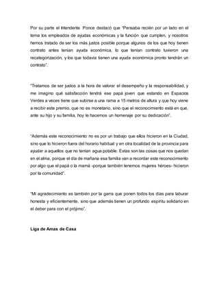 Por su parte el Intendente Ponce destacó que “Pensaba recién por un lado en el
tema los empleados de ayudas económicas y la función que cumplen, y nosotros
hemos tratado de ser los más justos posible porque algunos de los que hoy tienen
contrato antes tenían ayuda económica, lo que tenían contrato tuvieron una
recategorización, y los que todavía tienen una ayuda económica pronto tendrán un
contrato”.
“Tratamos de ser justos a la hora de valorar el desempeño y la responsabilidad, y
me imagino qué satisfacción tendrá ese papá joven que estando en Espacios
Verdes a veces tiene que subirse a una rama a 15 metros de altura y que hoy viene
a recibir este premio, que no es monetario, sino que el reconocimiento está en que,
ante su hijo y su familia, hoy le hacemos un homenaje por su dedicación”.
“Además este reconocimiento no es por un trabajo que ellos hicieron en la Ciudad,
sino que lo hicieron fuera del horario habitual y en otra localidad de la provincia para
ayudar a aquellos que no tenían agua potable. Estas son las cosas que nos quedan
en el alma, porque el día de mañana esa familia van a recordar este reconocimiento
por algo que el papá o la mamá -porque también tenemos mujeres héroes- hicieron
por la comunidad”.
“Mi agradecimiento es también por la garra que ponen todos los días para laburar
honesta y eficientemente, sino que además tienen un profundo espíritu solidario en
el deber para con el prójimo”.
Liga de Amas de Casa
 