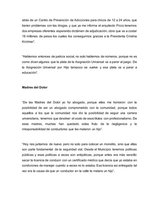 atrás de un Centro de Prevención de Adicciones para chicos de 12 a 24 años, que
tienen problemas con las drogas, y que ya me informa el arquitecto Picco tenemos
dos empresas oferentes esperando dictámen de adjudicación, obra que va a costar
18 millones de pesos los cuales los conseguimos gracias a la Presidenta Cristina
Kirchner”.
“Hablemos entonces de justicia social, no solo hablemos de números, porque no es
como dicen algunos que la plata de la Asignación Universal va a parar al juego. De
la Asignación Universal por Hijo tampoco se vuelve y esa plata va a parar a
educación”.
Madres del Dolor
“De las Madres del Dolor yo fui abogado, porque ellas me honraron con la
posibilidad de ser un abogado comprometido con la comunidad, porque todos
aquellos a los que la comunidad nos dio la posibilidad de seguir una carrera
universitaria, tenemos que devolver el costo de esos títulos con profesionalismo. De
esas madres, muchas han quedado solas fruto de la negligencia y la
irresponsabilidad de conductores que les mataron un hijo”.
“Hoy nos juntamos de nuevo pero no solo para colocar un monolito, sino que ellas
son parte fundamental de la seguridad vial. Desde el Municipio tenemos políticas
públicas y esas políticas a veces son antipáticas, porque antes era más sencillo
sacar la licencia de conducir con un certificado médico que decía que yo estaba en
condiciones de manejar cuando a veces no lo estaba. Esa licencia así entregada tal
vez era la causa de que un conductor en la calle te matara un hijo”.
 