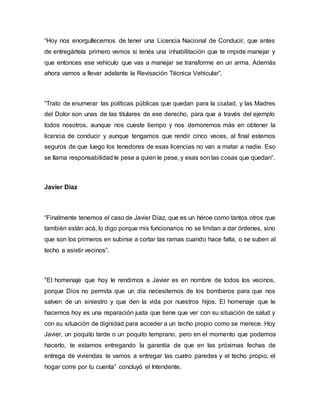 “Hoy nos enorgullecemos de tener una Licencia Nacional de Conducir, que antes
de entregártela primero vemos si tenés una inhabilitación que te impide manejar y
que entonces ese vehículo que vas a manejar se transforme en un arma. Además
ahora vamos a llevar adelante la Revisación Técnica Vehicular”.
“Trato de enumerar las políticas públicas que quedan para la ciudad, y las Madres
del Dolor son unas de las titulares de ese derecho, para que a través del ejemplo
todos nosotros, aunque nos cueste tiempo y nos demoremos más en obtener la
licencia de conducir y aunque tengamos que rendir cinco veces, al final estemos
seguros de que luego los tenedores de esas licencias no van a matar a nadie. Eso
se llama responsabilidad le pese a quien le pese, y esas son las cosas que quedan”.
Javier Díaz
“Finalmente tenemos el caso de Javier Díaz, que es un héroe como tantos otros que
también están acá, lo digo porque mis funcionarios no se limitan a dar órdenes, sino
que son los primeros en subirse a cortar las ramas cuando hace falta, o se suben al
techo a asistir vecinos”.
"El homenaje que hoy le rendimos a Javier es en nombre de todos los vecinos,
porque Dios no permita que un día necesitemos de los bomberos para que nos
salven de un siniestro y que den la vida por nuestros hijos. El homenaje que le
hacemos hoy es una reparación justa que tiene que ver con su situación de salud y
con su situación de dignidad para acceder a un techo propio como se merece. Hoy
Javier, un poquito tarde o un poquito temprano, pero en el momento que podemos
hacerlo, te estamos entregando la garantía de que en las próximas fechas de
entrega de viviendas te vamos a entregar las cuatro paredes y el techo propio, el
hogar corre por tu cuenta” concluyó el Intendente.
 