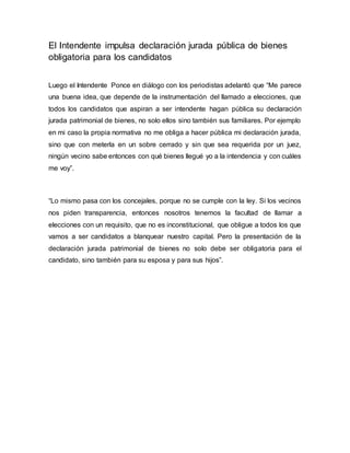 El Intendente impulsa declaración jurada pública de bienes
obligatoria para los candidatos
Luego el Intendente Ponce en diálogo con los periodistas adelantó que “Me parece
una buena idea, que depende de la instrumentación del llamado a elecciones, que
todos los candidatos que aspiran a ser intendente hagan pública su declaración
jurada patrimonial de bienes, no solo ellos sino también sus familiares. Por ejemplo
en mi caso la propia normativa no me obliga a hacer pública mi declaración jurada,
sino que con meterla en un sobre cerrado y sin que sea requerida por un juez,
ningún vecino sabe entonces con qué bienes llegué yo a la intendencia y con cuáles
me voy”.
“Lo mismo pasa con los concejales, porque no se cumple con la ley. Si los vecinos
nos piden transparencia, entonces nosotros tenemos la facultad de llamar a
elecciones con un requisito, que no es inconstitucional, que obligue a todos los que
vamos a ser candidatos a blanquear nuestro capital. Pero la presentación de la
declaración jurada patrimonial de bienes no solo debe ser obligatoria para el
candidato, sino también para su esposa y para sus hijos”.
 