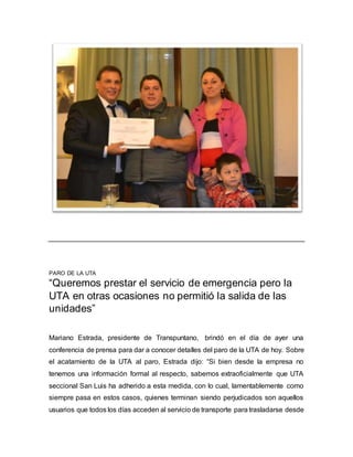PARO DE LA UTA
“Queremos prestar el servicio de emergencia pero la
UTA en otras ocasiones no permitió la salida de las
unidades”
Mariano Estrada, presidente de Transpuntano, brindó en el día de ayer una
conferencia de prensa para dar a conocer detalles del paro de la UTA de hoy. Sobre
el acatamiento de la UTA al paro, Estrada dijo: “Si bien desde la empresa no
tenemos una información formal al respecto, sabemos extraoficialmente que UTA
seccional San Luis ha adherido a esta medida, con lo cual, lamentablemente como
siempre pasa en estos casos, quienes terminan siendo perjudicados son aquellos
usuarios que todos los días acceden al servicio de transporte para trasladarse desde
 