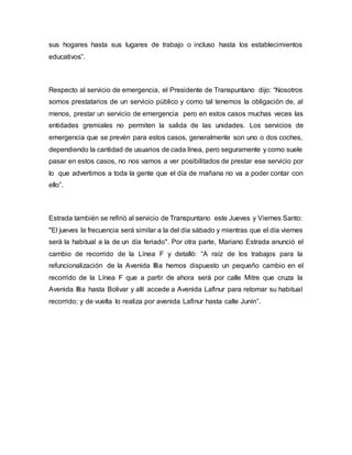 sus hogares hasta sus lugares de trabajo o incluso hasta los establecimientos
educativos”.
Respecto al servicio de emergencia, el Presidente de Transpuntano dijo: “Nosotros
somos prestatarios de un servicio público y como tal tenemos la obligación de, al
menos, prestar un servicio de emergencia pero en estos casos muchas veces las
entidades gremiales no permiten la salida de las unidades. Los servicios de
emergencia que se prevén para estos casos, generalmente son uno o dos coches,
dependiendo la cantidad de usuarios de cada línea, pero seguramente y como suele
pasar en estos casos, no nos vamos a ver posibilitados de prestar ese servicio por
lo que advertimos a toda la gente que el día de mañana no va a poder contar con
ello”.
Estrada también se refirió al servicio de Transpuntano este Jueves y Viernes Santo:
"El jueves la frecuencia será similar a la del día sábado y mientras que el día viernes
será la habitual a la de un día feriado". Por otra parte, Mariano Estrada anunció el
cambio de recorrido de la Línea F y detalló: “A raíz de los trabajos para la
refuncionalización de la Avenida Illia hemos dispuesto un pequeño cambio en el
recorrido de la Línea F que a partir de ahora será por calle Mitre que cruza la
Avenida Illia hasta Bolivar y allí accede a Avenida Lafinur para retomar su habitual
recorrido; y de vuelta lo realiza por avenida Lafinur hasta calle Junín”.
 
