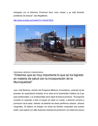 entregado por el Gobierno Provincial hace cinco meses y ya está teniendo 
problemas de cloacas", dijo Magallanes. 
http://www.youtube.com/watch?v=-tHvUkIY9Uc 
PROGRAMA MÉDICOS COMUNITARIOS 
“Creemos que es muy importante lo que se ha logrado 
en materia de salud con la incorporación de la 
Municipalidad” 
Juan José Barbosa, director del Programa Médicos Comunitarios, participó de las 
jornadas de capacitación dictadas en la sede de la Universidad Católica de Cuyo 
para profesionales y no profesionales de la salud de toda la provincia. "El programa 
consiste en capacitar a todo el equipo de salud en cuanto a atención primaria y 
promoción de la salud, tratando de detectar las áreas periféricas urbanas, urbanas 
marginales. El objetivo es trabajar con todas las familias marginales que puedan 
existir, para aplicar con ellas todas las medidas de prevención con detección precoz 
 