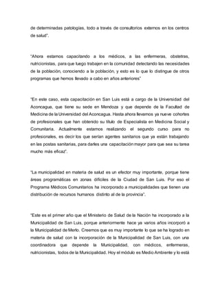 de determinadas patologías, todo a través de consultorios externos en los centros 
de salud”. 
“Ahora estamos capacitando a los médicos, a las enfermeras, obstetras, 
nutricionistas, para que luego trabajen en la comunidad detectando las necesidades 
de la población, conociendo a la población, y esto es lo que lo distingue de otros 
programas que hemos llevado a cabo en años anteriores” 
“En este caso, esta capacitación en San Luis está a cargo de la Universidad del 
Aconcagua, que tiene su sede en Mendoza y que depende de la Facultad de 
Medicina de la Universidad del Aconcagua. Hasta ahora llevamos ya nueve cohortes 
de profesionales que han obtenido su título de Especialista en Medicina Social y 
Comunitaria. Actualmente estamos realizando el segundo curso para no 
profesionales, es decir los que serían agentes sanitarios que ya están trabajando 
en las postas sanitarias, para darles una capacitación mayor para que sea su tarea 
mucho más eficaz”. 
“La municipalidad en materia de salud es un efector muy importante, porque tiene 
áreas programáticas en zonas difíciles de la Ciudad de San Luis. Por eso el 
Programa Médicos Comunitarios ha incorporado a municipalidades que tienen una 
distribución de recursos humanos distinto al de la provincia”. 
“Este es el primer año que el Ministerio de Salud de la Nación ha incorporado a la 
Municipalidad de San Luis, porque anteriormente hace ya varios años incorporó a 
la Municipalidad de Merlo. Creemos que es muy importante lo que se ha logrado en 
materia de salud con la incorporación de la Municipalidad de San Luis, con una 
coordinadora que depende la Municipalidad, con médicos, enfermeras, 
nutricionistas, todos de la Municipalidad. Hoy el módulo es Medio Ambiente y lo está 
 