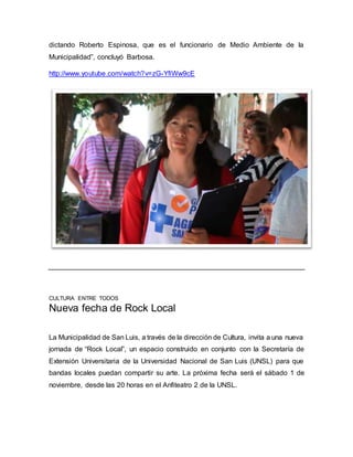 dictando Roberto Espinosa, que es el funcionario de Medio Ambiente de la 
Municipalidad”, concluyó Barbosa. 
http://www.youtube.com/watch?v=zG-YfiWw9cE 
CULTURA ENTRE TODOS 
Nueva fecha de Rock Local 
La Municipalidad de San Luis, a través de la dirección de Cultura, invita a una nueva 
jornada de “Rock Local”, un espacio construido en conjunto con la Secretaría de 
Extensión Universitaria de la Universidad Nacional de San Luis (UNSL) para que 
bandas locales puedan compartir su arte. La próxima fecha será el sábado 1 de 
noviembre, desde las 20 horas en el Anfiteatro 2 de la UNSL. 
 