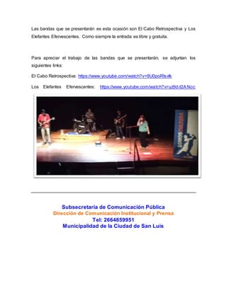 Las bandas que se presentarán es esta ocasión son El Cabo Retrospectiva y Los 
Elefantes Efervescentes. Como siempre la entrada es libre y gratuita. 
Para apreciar el trabajo de las bandas que se presentarán, se adjuntan los 
siguientes links: 
El Cabo Retrospectiva: https://www.youtube.com/watch?v=9U0poRlsvlk 
Los Elefantes Efervescentes: https://www.youtube.com/watch?v=yz9d-t2ANoc 
Subsecretaría de Comunicación Pública 
Dirección de Comunicación Institucional y Prensa 
Tel: 2664859951 
Municipalidad de la Ciudad de San Luis 
