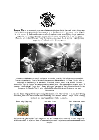 Eppurse Muove es una banda con una amplia trayectoria independiente,plasmada en tres discos y en
14 años de ininterrumpida actividad artística, tanto en el Gran Buenos Aires como en el interior del país.
Su estilo se nutre de distintos géneros musicales de Latinoamérica: tango, folklore, ritmos brasileños,
uruguayos, afro-peruanos; pero, con una fuerte presencia del rock progresivo de los ’70. Así, las
influencias van desde el “Chango” Farías Gómez, pasando por Luis Alberto Spinetta y llegando h asta
grupos como The Beatles, King Crimson y otros.
En su primera etapa (1990-2004), el grupo ha compartido escenario con figuras como León Gieco,
“Chango” Farías Gómez, Peteco Carabajal, Liliana Herrero, Mariana Baraj, Lito Vitale. Por otro lado, ha
participado de gran cantidad de festivales a lo largo del país. En el año 2004, lanzaron su última
producción “Tierra de Fábulas” en La trastienda Club a sala llena; y, fue presentado en lugares como “El
condado” (hoy The Roxy),”Teatro Verdi”, “Teatro Arlequines”, Auditorio de Radio Nacional, Radio Ciudad
(programa de Eduardo Aliverti), Micro estadio de Ferro Carril Oeste, donde tuvieron una gran
concurrencia.
Los tres discos del grupo han sido grabados yeditados de manera independiente en los es tudios Tónica y
Circo Beat¸ producidos artísticamente por Luis Volcoff(Liliana Herrero, Tonolec, Chango Farías Gomez) y
contando con la participación de invitados especiales.
Pieles latigazos (1996) Villa febris (2000) Tierra de fabulas (2004)
Posteriormente,y hasta el 2012;sus integrantes han desarrollado individualmente, distintas propuestas
musicales que los ha implicado estar en constantes búsquedas subjetivas que aportarán en este nuevo
periodo.
 