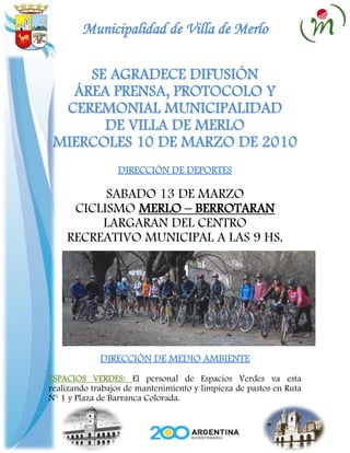 Municipalidad de Villa de Merlo

     SE AGRADECE DIFUSIÓN
   ÁREA PRENSA, PROTOCOLO Y
  CEREMONIAL MUNICIPALIDAD
       DE VILLA DE MERLO
 MIERCOLES 10 DE MARZO DE 2010
                 DIRECCIÓN DE DEPORTES

          SABADO 13 DE MARZO
     CICLISMO MERLO – BERROTARAN
         LARGARAN DEL CENTRO
    RECREATIVO MUNICIPAL A LAS 9 HS.




             DIRECCIÓN DE MEDIO AMBIENTE
ESPACIOS VERDES: El personal de Espacios Verdes va esta
realizando trabajos de mantenimiento y limpieza de pastos en Ruta
N° 1 y Plaza de Barranca Colorada.
 