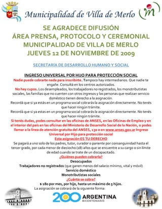 Municipalidad de Villa de Merlo
         SE AGRADECE DIFUSIÓN
 ÁREA PRENSA, PROTOCOLO Y CEREMONIAL
    MUNICIPALIDAD DE VILLA DE MERLO
     JUEVES 12 DE NOVIEMBRE DE 2009
               SECRETARÍA DE DESARROLLO HUMANO Y SOCIAL

         INGRESO UNIVERSAL POR HIJO PARA PROTECCIÓN SOCIAL
  Nadie puede cobrarte nada para inscribirte. Tampoco hay intermediarios. Que nadie te
                          engañe. Consultá en los centros autorizados.
    No hay cupos. Los desempleados, los trabajadores no registrados, los monotributistas
 sociales, las familias que no cuenten con otros ingresos y las personas que realizan servicio
                            doméstico tienen derecho a la asignación.
Recordá que si ya estás en un programa social cobrarás la asignación directamente. No tenés
                                    que hacer ningún trámite.
Recordá que si ya estas en un programa social cobrarás la asignación directamente. No tenés
                                    que hacer ningún trámite.
Si tenés dudas, podes consultar en las oficinas de ANSES, en las Oficinas de Empleo y en
el interior del país en las oficinas del Ministerio de Desarrollo Social de la Nación, o podes
   llamar a la línea de atención gratuita del ANSES, 130 o en www.anses.gov.ar Ingreso
                            Universal por Hijo para protección social
                                Esta asignación ES TU DERECHO
  Se pagará a uno solo de los padres, tutor, curador o pariente por consanguinidad hasta el
tercer grado, por cada menor de dieciocho (18) años que se encuentre a su cargo o sin límite
                          de edad cuando se trate de un discapacitado.
                                   ¿Quiénes pueden cobrarla?
                                          Desocupados
      Trabajadores no registrados (que ganen menos del salario mínimo, vital y móvil)
                                       Servicio doméstico
                                    Monotributistas sociales
                                        ¿Cuánto se cobra?
                      $ 180 por mes, por hijo, hasta un máximo de 5 hijos.
                  La asignación se cobrará de la siguiente forma:
 