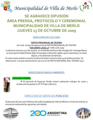 Municipalidad de Villa de Merlo
         SE AGRADECE DIFUSIÓN
 ÁREA PRENSA, PROTOCOLO Y CEREMONIAL
    MUNICIPALIDAD DE VILLA DE MERLO
     JJUEVES 15 DE OCTUBRE DE 2009
                                DIRECCIÓN DE CULTURA

                                 FIESTA PROVINCIAL DE TEATRO
              Se invita al acto de apertura de la FIESTA PROVINCIAL DE TEATRO
                              " EDUARDO LAGILLA " SAN LUIS 2009
a realizarse el jueves 15 a las 18,30hs. en el hall del Auditorio del complejo Ed. Santiago Besso.
 en esta oportunidad la fiesta elige homenajear a Eduardo Lagilla, quien representa, sin duda
                                 alguna, a los teatristas románticos.
En este evento subirán a escena 16 obras de teatro entre los días 15 al 18 del corriente. Se
seleccionará una que representará a san Luis en la FIESTA NACIONAL DEL TEATRO 2010.




                           DIRECCIÓN DE MEDIO AMBIENTE

        ESPACIOS VERDES:
                    El personal de Espacios Verdes estará realizando trabajos de corte y
             recolección de pastos en A° El Tigre y Becerra.




                      DIRECCIÓN DE SERVICIOS PÚBLICOS

El personal de Servicios Públicos de la Municipalidad de Villa de Merlo en el día de la fecha se
encuentra realizando las siguientes actividades:
 