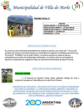 Municipalidad de Villa de Merlo

                                         PROXIMA FECHA: 8°

                                                                           EQUIPOS
                                                       CENTRO RINCÓN Vs. Bº SAN AGUSTÍN
                                                       PIEDRA BLANCA ARRIBA Vs. Bº SAN CARLOS
                                                       PIEDRA BLANCA ABAJO Vs. PIEDRA BLANCA
                                                       CORTADERAS Vs. LOS MOLLES
                                                       CARPINTERIA Vs. B°156




                                DIRECCIÓN DE BROMATOLOGIA

Se comunica a los comerciantes expendedores de anteojos en general, que a partir del 1° de junio del
corriente, los mismos no se podrán exponer y/o comercializar en negocios no habilitados para tal fin (Ley
Provincial N° 14-0368/04- Ley de Orden Público). La venta es exclusiva en casas de ópticas o
contactología que cuenten con profesionales matriculados. La omisión a ésta Ley hará pasible de
decomiso y actuaciones del Juzgado de Faltas con intervención del Ministerio de Salud Provincial.



                                       DIRECCIÓN DE MEDIO AMBIENTE

              ESPACIOS VERDES:

                            El personal de Espacios Verdes estará realizando trabajos de corte y
              recolección de pastos en Piedra Blanca en la calle Fermín Romero.


           CON MOTIVO DE FESTEJAR EL AÑO NUEVO NATIVO DE LOS PUEBLOS ORIGINARIOS
            (“SOLSTICIO DE INVIERNO”), LA DIRECCIÓN DE MEDIO AMBIENTE Y DESARROLLO
            SUSTENTABLE, REALIZARA UN PLAN DE FORESTACIÓN DE NATIVAS EN LA PLAZA
           DEL BARRIO 207, EL DÍA DOMINGO 21 DEL CORRIENTE MES A LAS 10HS. CONTAMOS
                             CON SU PRESENCIA. ¡¡¡MUCHAS GRACIAS!!!
 