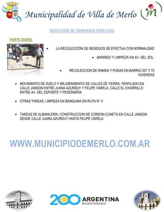 Municipalidad de Villa de Merlo
                     DIRECCIÓN DE SERVICIOS PÚBLICOS

PARTE DIARIO:

                         LA RECOLECCIÓN DE RESIDUOS SE EFECTUA CON NORMALIDAD

                                                BARRIDO Y LIMPIEZA EN AV. DEL SOL.


                                RECOLECCION DE RAMAS Y PODAS EN BARRIO 207 Y 70
                                                                    VIVIENDAS

     MOVIMIENTO DE SUELO Y MEJORAMIENTO DE CALLES DE TIERRA, PERFILADO EN
     CALLE JANSON ENTRE JUANA AZURDUY Y FELIPE VARELA, CALLE EL CHORRILLO
     ENTRE AV. DEL DEPORTE Y PEDERNERA

     OTRAS TAREAS, LIMPIEZA EN BANQUINA EN RUTA N° 5


     TAREAS DE ALBANILERIA, CONSTRUCCION DE CORDON CUNETA EN CALLE JANSON
     DESDE CALLE JUANA AZURDUY HASTA FELIPE VARELA




WWW.MUNICIPIODEMERLO.COM.AR
 