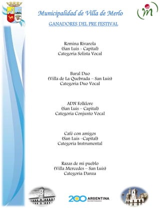 Municipalidad de Villa de Merlo
    GANADORES DEL PRE FESTIVAL


           Romina Rivarola
         (San Luis - Capital)
        Categoria Solista Vocal



                Baral Duo
   (Villa de La Quebrada – San Luis)
          Categoria Duo Vocal



            ADN Folklore
         (San Luis – Capital)
      Categoria Conjunto Vocal



           Café con amigos
          (San Luis –Capital)
        Categoria Instrumental



          Razas de mi pueblo
      (Villa Mercedes – San Luis)
            Categoria Danza
 