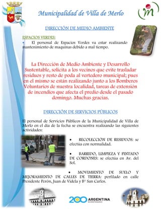 Municipalidad de Villa de Merlo
            DIRECCIÓN DE MEDIO AMBIENTE
ESPACIOS VERDES:
    El personal de Espacios Verdes va estar realizando
mantenimiento de maquinas debido a mal tiempo.



    La Dirección de Medio Ambiente y Desarrollo
 Sustentable, solicita a los vecinos que evite trasladar
residuos y resto de poda al vertedero municipal; pues
en el mismo se están realizando junto a los Bomberos
Voluntarios de nuestra localidad, tareas de extensión
  de incendios que afecta el predio desde el pasado
              domingo. Muchas gracias.

           DIRECCIÓN DE SERVICIOS PÚBLICOS
El personal de Servicios Públicos de la Municipalidad de Villa de
Merlo en el día de la fecha se encuentra realizando las siguientes
actividades:

                                RECOLECCIÓN DE RESIDUOS: se
                          efectúa con normalidad.

                               BARRIDO, LIMPIEZA Y PINTADO
                          DE CORDONES: se efectúa en Av. del
                          Sol.

                                MOVIMIENTO DE SUELO Y
MEJORAMIENTO DE CALLES DE TIERRA: perfilado en calle
Presidente Perón, Juan de Videla y B° San Carlos.
 
